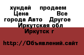 хундай 78 продаем › Цена ­ 650 000 - Все города Авто » Другое   . Иркутская обл.,Иркутск г.